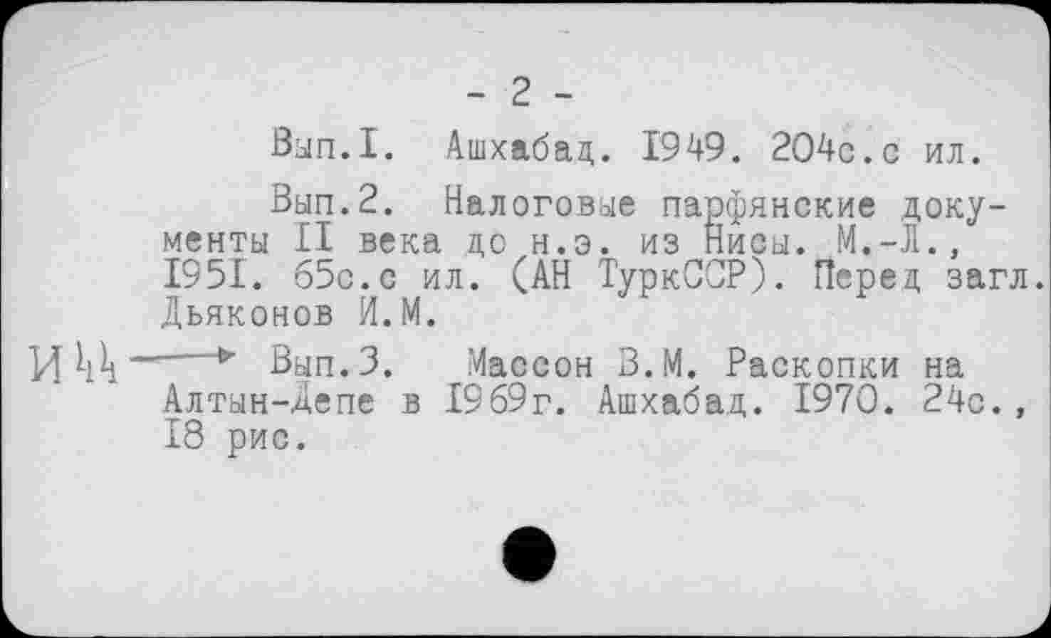 ﻿- 2 -
Вып.1. Ашхабад. 1949. 204с.с ил.
Вып.2. Налоговые парфянские документы II века до н.э. из Нисы. М.-Л., 1951. б5с.с ил. (АН ТуркССР). Перед загл. Дьяконов И.М.
И W * Вьш.З. Массон З.М. Раскопки на Алтын-депе в 1969г. Ашхабад. 1970. 24с., 18 рис.